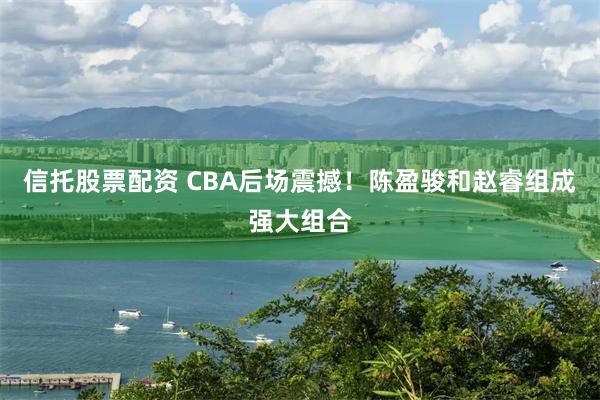 信托股票配资 CBA后场震撼！陈盈骏和赵睿组成强大组合